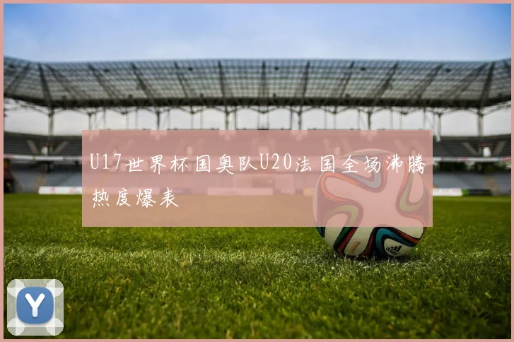 U17世界杯国奥队U20法国全场沸腾热度爆表