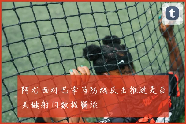 阿尤面对巴拿马防线反击推进是否关键射门数据解读