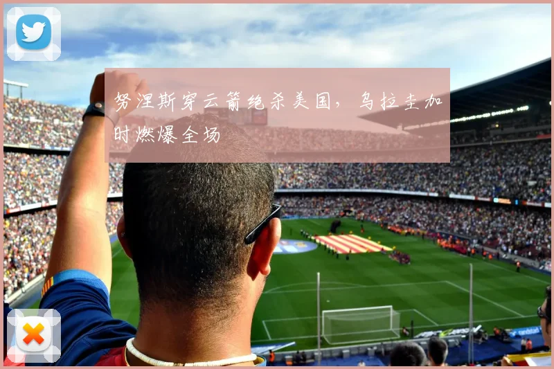 努涅斯穿云箭绝杀美国，乌拉圭加时燃爆全场
