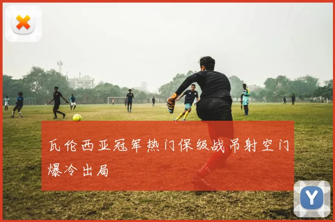 瓦伦西亚冠军热门保级战吊射空门爆冷出局