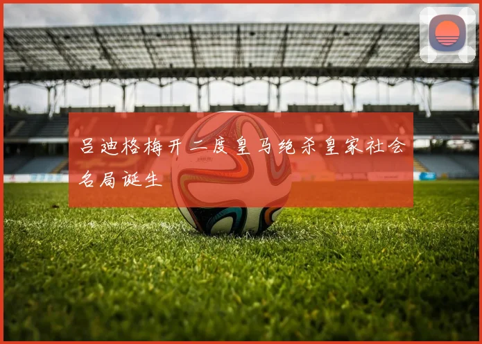 吕迪格梅开二度皇马绝杀皇家社会名局诞生