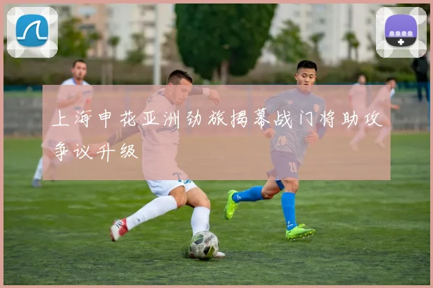 上海申花亚洲劲旅揭幕战门将助攻争议升级