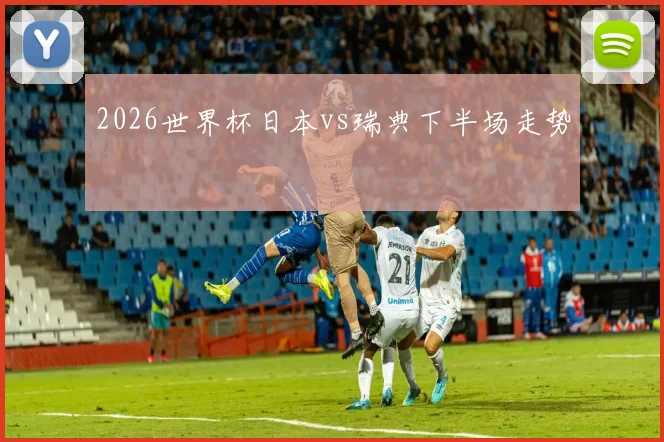 2026世界杯日本vs瑞典下半场走势