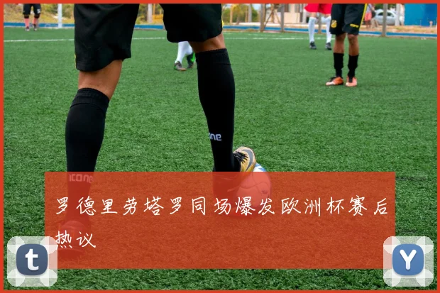罗德里劳塔罗同场爆发欧洲杯赛后热议