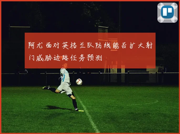 阿尤面对英格兰队防线能否扩大射门威胁边路任务预测