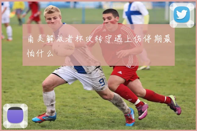南美解放者杯攻转守遇上伤停期最怕什么
