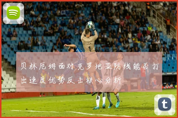贝林厄姆面对克罗地亚防线能否打出速度优势反击核心分析