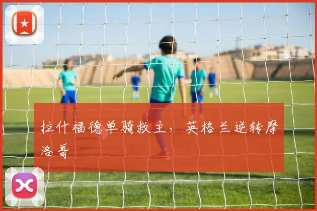 拉什福德单骑救主,英格兰逆转摩洛哥