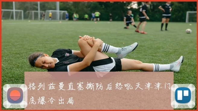 格列兹曼直塞撕防后怒吼天津津门虎爆冷出局