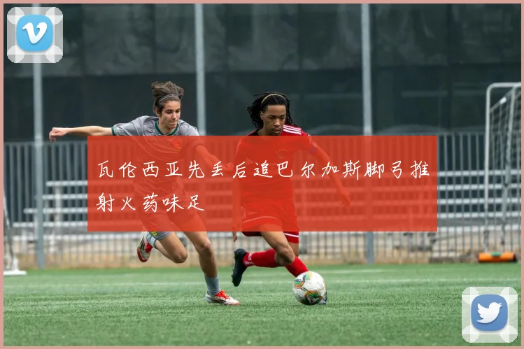 瓦伦西亚先丢后追巴尔加斯脚弓推射火药味足