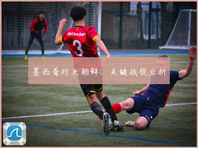 墨西哥对决朝鲜：关键战役分析