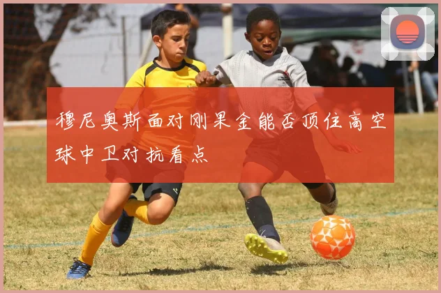 穆尼奥斯面对刚果金能否顶住高空球中卫对抗看点