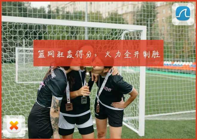 篮网狂轰得分，火力全开制胜