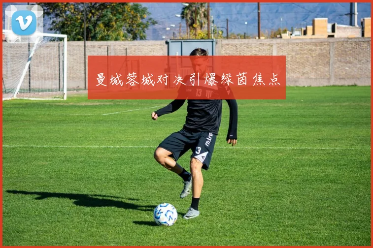 曼城蓉城对决引爆绿茵焦点