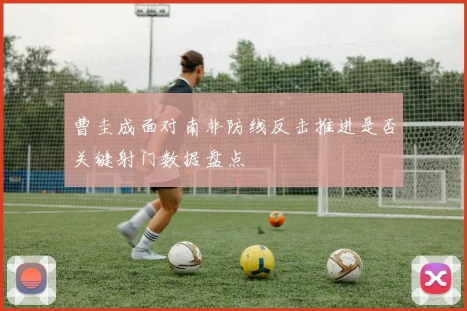 曹圭成面对南非防线反击推进是否关键射门数据盘点