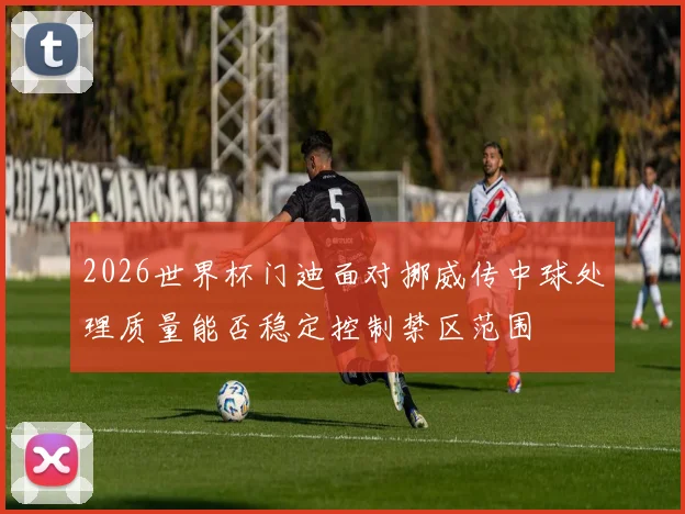 2026世界杯门迪面对挪威传中球处理质量能否稳定控制禁区范围