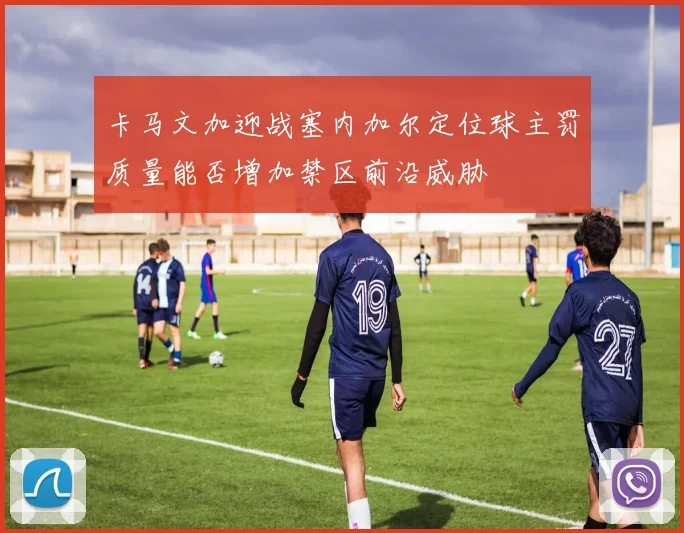卡马文加迎战塞内加尔定位球主罚质量能否增加禁区前沿威胁