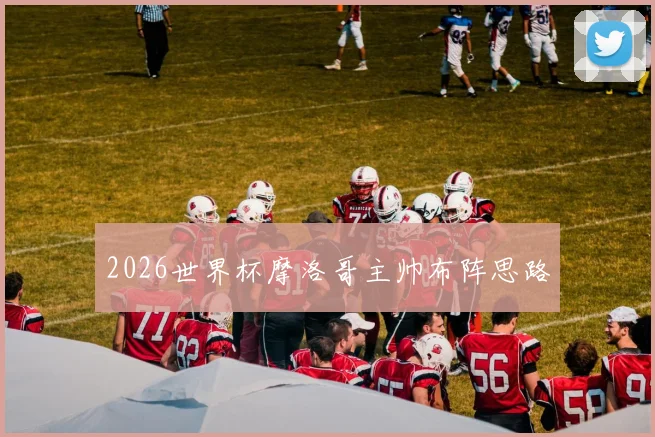 2026世界杯摩洛哥主帅布阵思路