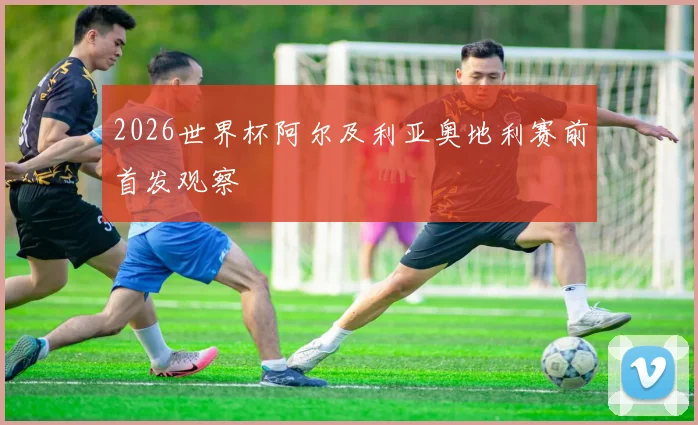 2026世界杯阿尔及利亚奥地利赛前首发观察