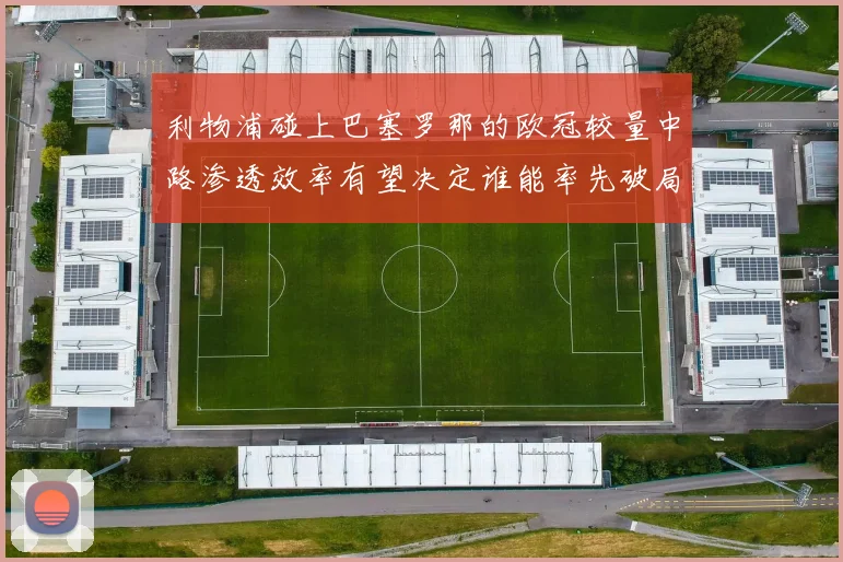利物浦碰上巴塞罗那的欧冠较量中路渗透效率有望决定谁能率先破局