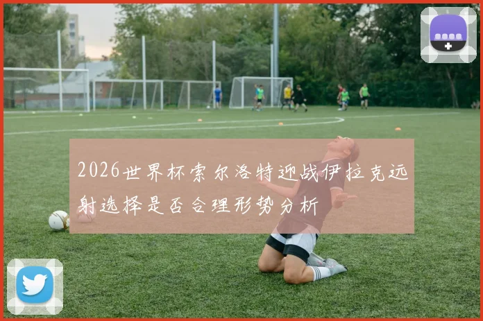 2026世界杯索尔洛特迎战伊拉克远射选择是否合理形势分析
