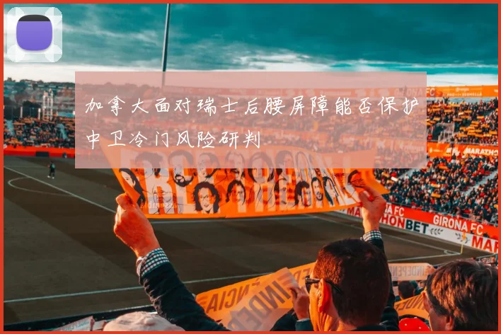 加拿大面对瑞士后腰屏障能否保护中卫冷门风险研判