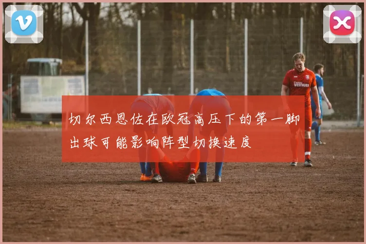 切尔西恩佐在欧冠高压下的第一脚出球可能影响阵型切换速度