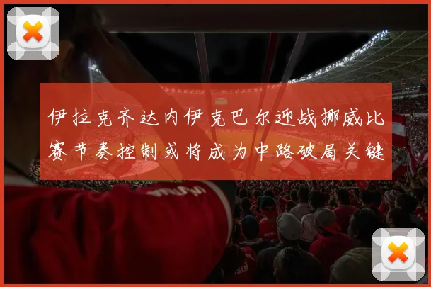伊拉克齐达内伊克巴尔迎战挪威比赛节奏控制或将成为中路破局关键