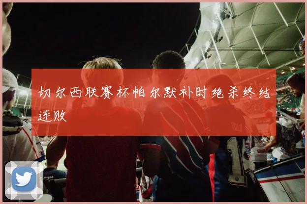 切尔西联赛杯帕尔默补时绝杀终结连败