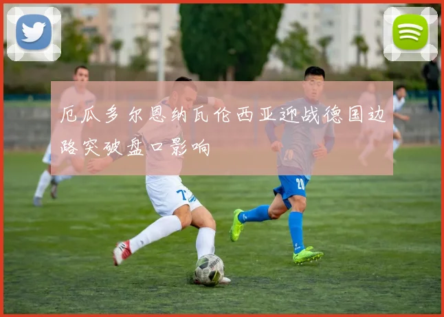 厄瓜多尔恩纳瓦伦西亚迎战德国边路突破盘口影响