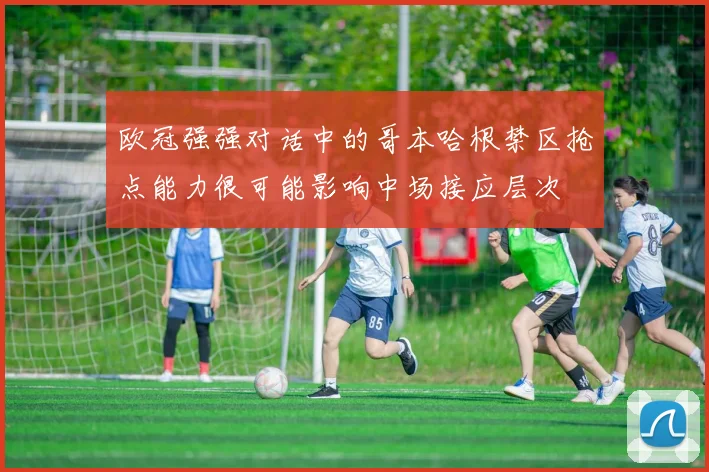 欧冠强强对话中的哥本哈根禁区抢点能力很可能影响中场接应层次