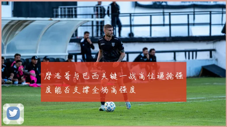 摩洛哥与巴西关键一战高位逼抢强度能否支撑全场高强度