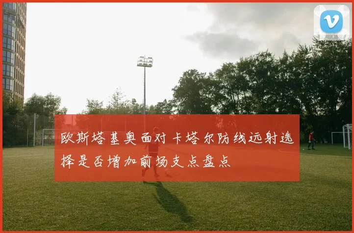 欧斯塔基奥面对卡塔尔防线远射选择是否增加前场支点盘点