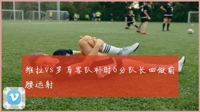 维拉vs罗马客队补时6分队长回做前腰远射