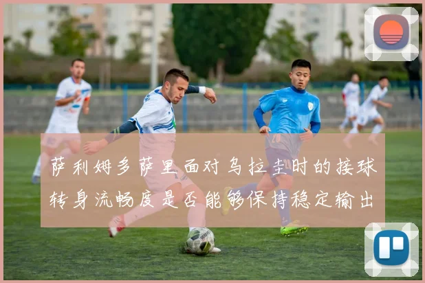 萨利姆多萨里面对乌拉圭时的接球转身流畅度是否能够保持稳定输出
