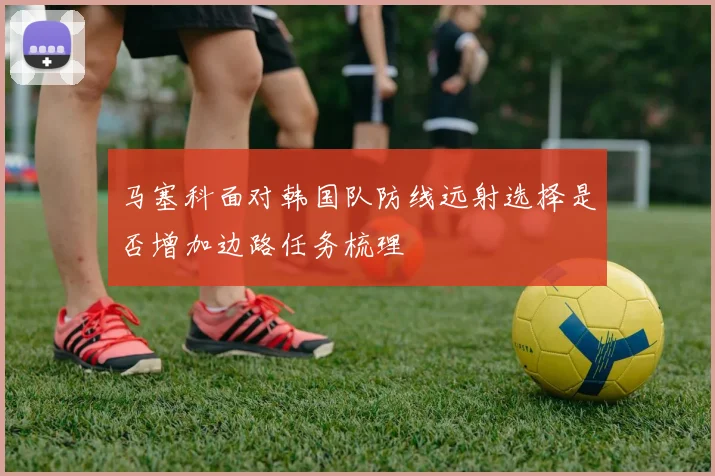 马塞科面对韩国队防线远射选择是否增加边路任务梳理