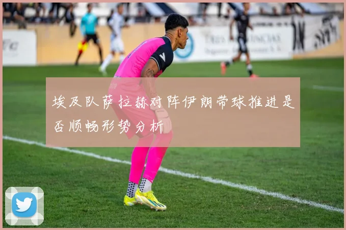 埃及队萨拉赫对阵伊朗带球推进是否顺畅形势分析