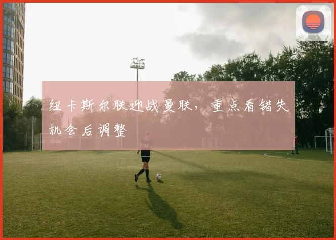 纽卡斯尔联迎战曼联，重点看错失机会后调整