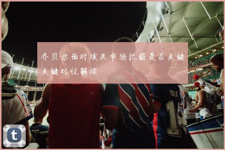 乔贝尔面对埃及中场拦截是否关键关键对位解读