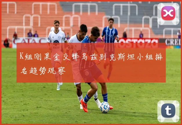 K组刚果金交锋乌兹别克斯坦小组排名趋势观察