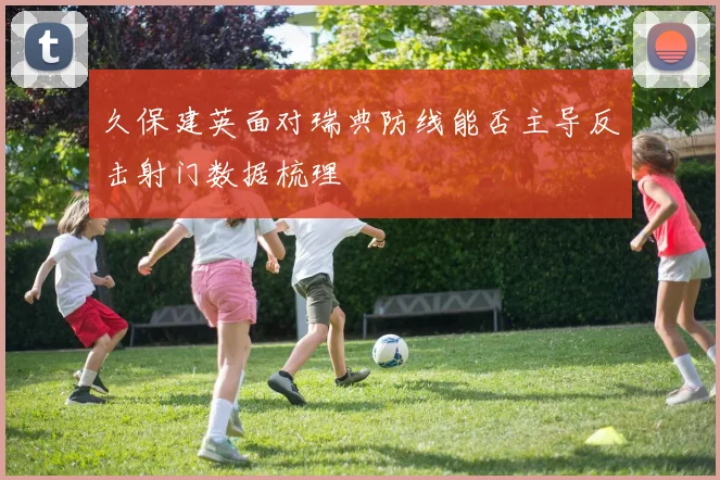 久保建英面对瑞典防线能否主导反击射门数据梳理