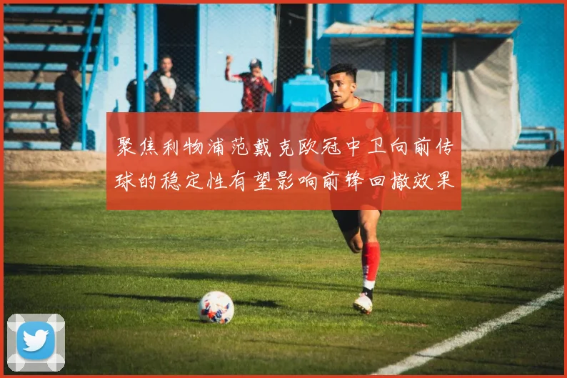 聚焦利物浦范戴克欧冠中卫向前传球的稳定性有望影响前锋回撤效果