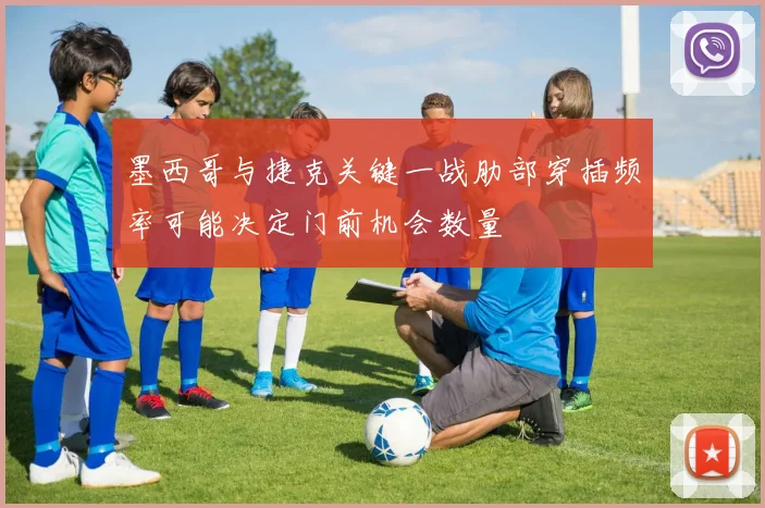 墨西哥与捷克关键一战肋部穿插频率可能决定门前机会数量