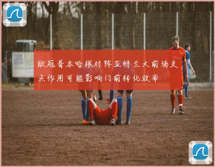 欧冠哥本哈根对阵亚特兰大前场支点作用可能影响门前转化效率