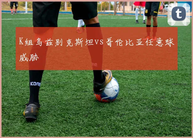 K组乌兹别克斯坦vs哥伦比亚任意球威胁
