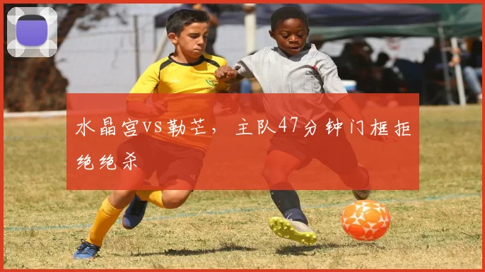 水晶宫vs勒芒，主队47分钟门框拒绝绝杀